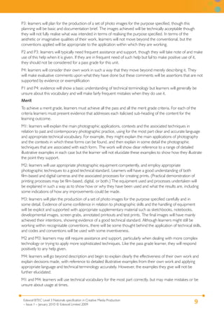 9Edexcel BTEC Level 3 Nationals specification in Creative Media Production
– Issue 1 – January 2010 © Edexcel Limited 2009
P3: learners will plan for the production of a set of photo images for the purpose specified, though this
planning will be basic and documentation brief. The images achieved will be technically acceptable though
they will not fully realise what was intended in terms of realising the purpose specified. In terms of the
aesthetic or imaginative qualities of their work, learners will not move beyond the conventional, but the
conventions applied will be appropriate to the application within which they are working.
P2 and P3: learners will typically need frequent assistance and support, though they will take note of and make
use of this help when it is given. If they are in frequent need of such help but fail to make positive use of it,
they should not be considered for a pass grade for this unit.
P4: learners will consider their own work in such a way that they move beyond merely describing it. They
will make evaluative comments upon what they have done but these comments will be assertions that are not
supported by evidence or exemplification
P1 and P4: evidence will show a basic understanding of technical terminology but learners will generally be
unsure about this vocabulary and will make fairly frequent mistakes when they do use it.
Merit
To achieve a merit grade, learners must achieve all the pass and all the merit grade criteria. For each of the
criteria learners must present evidence that addresses each italicised sub-heading of the content for the
learning outcome.
M1: learners will explain the main photographic applications, contexts and the associated techniques in
relation to past and contemporary photographic practice, using for the most part clear and accurate language
and appropriate technical vocabulary. For example, they might explain the main applications of photography
and the contexts in which these forms can be found, and then explain in some detail the photographic
techniques that are associated with each form. The work will show clear reference to a range of detailed
illustrative examples in each case but the learner will not elucidate these examples to show how they illustrate
the point they support.
M2: learners will use appropriate photographic equipment competently, and employ appropriate
photographic techniques to a good technical standard. Learners will have a good understanding of both
film-based and digital cameras and the associated processes for creating prints. (Practical demonstration of
printing processes may be film-based, digital, or both.) The equipment used and processes undertaken will
be explained in such a way as to show how or why they have been used and what the results are, including
some indications of how any improvements could be made.
M3: learners will plan the production of a set of photo images for the purpose specified carefully and in
some detail. Evidence of some confidence in relation to photographic skills and the handling of equipment
will be explicit and supported with appropriate supplementary material such as sketchbooks, notebooks,
developmental images, screen grabs, annotated printouts and test prints. The final images will have mainly
achieved their intentions, showing evidence of a good technical standard. Although learners might still be
working within recognisable conventions, there will be some thought behind the application of technical skills,
and codes and conventions will be used with some inventiveness.
M2 and M3: learners may still require assistance and support, particularly when dealing with more complex
technology or trying to apply more sophisticated techniques. Like the pass grade learner, they will respond
positively to any help given.
M4: learners will go beyond description and begin to explain clearly the effectiveness of their own work and
explain decisions made, with reference to detailed illustrative examples from their own work and applying
appropriate language and technical terminology accurately. However, the examples they give will not be
further elucidated.
M1 and M4: learners will use technical vocabulary for the most part correctly, but may make mistakes or be
unsure about usage at times.
 