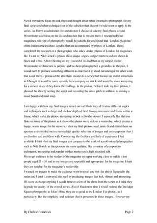 By Chelsie Brandrick Page 2
Next I moved my focus on task three and thought about what I wanted to photograph for my
final series and what techniques out of the selection that I learnt I would want to apply to the
series. As I have an admiration for architecture I choose to take my final photos around
Westminster and focus on the old architecture that is present there. I researched what
magazines this type of photography would be suitable for and found that ‘London Magazine’
often feature articles about London that are accompanied by photos of London. Then I
completed the research on a photographer who takes similar photos of London for magazines
like I want to. Niki Gorick’s photos show unique angles, subject matters and are shown in
black and white. After reflecting on my research I realised that as my subject matter,
Westminster architecture,is popular and has been photographed a great deal in the past, I
would need to produce something different in order for it to stand out amongst the other work
that is out there. I produced the idea that I should do a series that focuses on tourist attractions
as I thought it would be more versatile to accompany an article and would be more interesting
for a viewer to see if they knew the buildings in the photos. Before I took my final photos, I
planned the idea by writing the script and recording the video pitch in addition to making a
mood board and mind map.
I am happy with how my final images turned out as I think they all feature different angles
and techniques such as large and shallow depth of field, frozen movement and frame within a
frame, which make the photos interesting to look at for the viewer. I especially like the lens
flairs on some of the photos as it shows the photos were took on a warm day, which creates a
happy, warm image for the viewers. I shot my final photos on a Lumix G and edited them on
aperture as it enabled me to create a high quality selection of images and use equipment that I
am familiar and confident with. Considering the facilities and lack of experience I had
available I think that my final images can compare to the work of a professional photographer
such as Niki Gorick as they possess the same qualities, like a variety of composition
techniques, interesting and popular subject matter and a high standard edit.
My target audience is the readers of the magazine so upper working class to middle class
people aged 25 – 50 and as my images are respectfuland appropriate for the magazine I think
they are suitable for the magazine’s readership.
I wanted my images to make the audience want to travel and visit the places featured in the
series and I think I conveyed this well by producing images that look vibrant and interesting.
If I were to change anything I would remove a few of the shots from the series as I think they
degrade the quality of the overall series. Also if I had more time I would reshoot the Trafalgar
Square photographs as I don’t think they are as good as the London Eye photos, as I
particularly like the simplicity and isolation that is presented in those images. However my
 