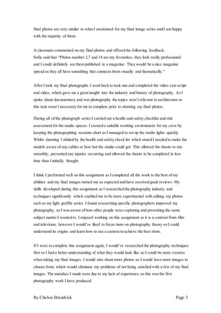 By Chelsie Brandrick Page 3
final photos are very similar to what I envisioned for my final image series and I am happy
with the majority of them.
A classmate commented on my final photos and offered the following feedback.
Sofia said that “Photos number 2,7 and 14 are my favourites; they look really professional
and I could definitely see them published in a magazine. They would be a nice magazine
spread as they all have something that connects them visually and thematically.”
After I took my final photographs I went back to task one and completed the video cast script
and video, which gave me a great insight into the industry and history of photography. As I
spoke about documentary and war photography the topics aren’t relevant to architecture so
this task wasn’t necessary for me to complete prior to shooting my final photos.
During all of the photograph series I carried out a health and safety checklist and risk
assessment for the studio spaces. I created a suitable working environment for my crew by
keeping the photographing sessions short as I managed to set up the studio lights quickly.
Whilst shooting I abided by the health and safety check list which stated I needed to make the
models aware of any cables or how hot the studio could get. This allowed the shoots to run
smoothly, prevented any injuries occurring and allowed the shoots to be completed in less
time than I initially thought.
I think I performed well on this assignment as I completed all the work to the best of my
abilities and my final images turned out as expected and have received good reviews. My
skills developed during this assignment as I researched the photography industry and
techniques significantly which enabled me to be more experimental with editing my photos
such as my light graffiti series. I found researching specific photographers improved my
photography, as I was aware of how other people were capturing and presenting the same
subject matter I wanted to. I enjoyed working on this assignment as it is a contrast from film
and television, however I would’ve liked to focus more on photography theory so I could
understand its origins and learn how to use a camera to achieve the best shots.
If I were to complete this assignment again, I would’ve researched the photography techniques
first so I had a better understanding of what they would look like so I could be more creative
when taking my final images. I would also shoot more photos so I would have more images to
choose from, which would eliminate my problems of not being satisfied with a few of my final
images. The mistakes I made were due to my lack of experience, as this was the first
photography work I have produced.
 