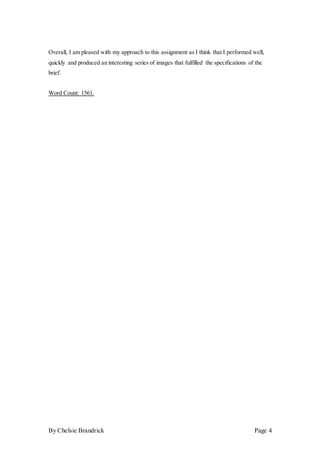 By Chelsie Brandrick Page 4
Overall, I am pleased with my approach to this assignment as I think that I performed well,
quickly and produced an interesting series of images that fulfilled the specifications of the
brief.
Word Count: 1561.
 