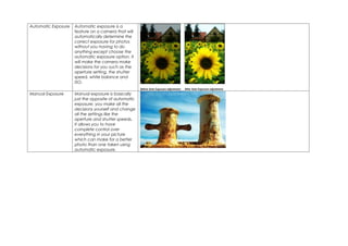 Automatic Exposure   Automatic exposure is a
                     feature on a camera that will
                     automatically determine the
                     correct exposure for photos
                     without you having to do
                     anything except choose the
                     automatic exposure option. It
                     will make the camera make
                     decisions for you such as the
                     aperture setting, the shutter
                     speed, white balance and
                     ISO.

Manual Exposure      Manual exposure is basically
                     just the opposite of automatic
                     exposure, you make all the
                     decisions yourself and change
                     all the settings like the
                     aperture and shutter speeds.
                     It allows you to have
                     complete control over
                     everything in your picture
                     which can make for a better
                     photo than one taken using
                     automatic exposure.
 