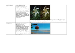 Colour Balance   Colour balance is the
                 adjustment of intensity in
                 colours, mainly primary
                 colours (red, green and blue).
                 The aim is to render specific
                 colours mainly neutral colours,
                 sometimes called grey
                 balance, neutral balance or
                 white balance. It changes the
                 mixture of colours in an image
                 and is used for colour
                 correction.

                                                                                                  The left half shows the photo as it
                                                   came from the digital camera. The right half shows the photo adjusted to make a
                                                   gray surface neutral in the same light.
Composition      Basically everything that’s
                 going to be in the
                 photograph. The way
                 everything in the photo is laid
                 out and everything is set up
                 for the photo. Things on here
                 such as rule of thirds must be
                 taken into account when
                 thinking about composition to
                 make a good composition for
                 a photograph.
 