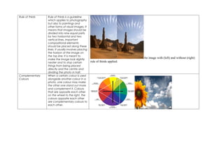 Rule of thirds   Rule of thirds is a guideline
                 which applies to photography
                 but also to paintings and
                 other forms of visual images. It
                 means that images should be
                 divided into nine equal parts
                 by two horizontal and two
                 vertical lines. Important
                 compositional elements
                 should be placed along these
                 lines. It usually involves placing
                 the horizon of the image on
                 the top line. It is meant to
                 make the image look slightly
                                                                                An image with (left) and without (right)
                 neater and to stop certain           rule of thirds applied.
                 things from being placed
                 directly and the centre and
                 dividing the photo in half.
Complementary    When a certain colour is used
Colours          alongside another colour in a
                 photo, one colour may make
                 the other one stand out more
                 and complement it. Colours
                 that are opposite each other
                 on the wheel to the right, the
                 colours opposite each other
                 are complementary colours to
                 each other.
 