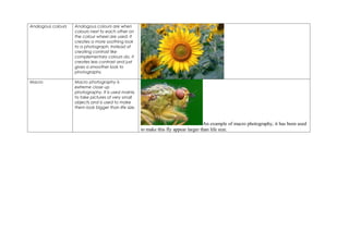 Analogous colours   Analogous colours are when
                    colours next to each other on
                    the colour wheel are used. It
                    creates a more soothing look
                    to a photograph. Instead of
                    creating contrast like
                    complementary colours do, it
                    creates less contrast and just
                    gives a smoother look to
                    photographs.

Macro               Macro photography is
                    extreme close up
                    photography. It is used mainly
                    to take pictures of very small
                    objects and is used to make
                    them look bigger than life size.


                                                                                       An example of macro photography, it has been used
                                                       to make this fly appear larger than life size.
 