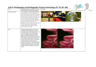 Unit 57: Photography and Photographic Practice Terminology (P1, P2, M1, M2)
Term Explanation of term e.g. what it is used
for / the effect it has on your images
Examples
Shutter Speed In photography and digital photography the
shutter speed is the unit of measurement
which determines how long shutter remains
open as the picture is taken. The slower the
shutter speed, the longer the exposure time.
The shutter speed and aperture together
control the total amount of light reaching
the sensor. Shutter speeds are expressed in
seconds or fractions of a second. For
example 2, 1, 1/2, 1/4, 1/8, 1/15, 1/30, 1/60,
1/125, 1/250, 1/500, 1/1000, 1/2000,
1/4000, 1/8000. Each speed increment
halves the amount of light.
ISO In Digital Photography ISO measures the
sensitivity of the image sensor. The same
principles apply as in film photography – the
lower the number the less sensitive your
camera is to light and the finer the grain.
Higher ISO settings are generally used in
darker situations to get faster shutter speeds
(for example an indoor sports event when
you want to freeze the action in lower light)
– however the cost is noisier shots. I’ll
illustrate this below with two enlargements
of shots that I just took – the one on the left
is taken at 100 ISO and the one of the right
at 3200 ISO (click to enlarge to see the full
effect).
 
