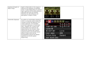 Aperture & Depth of   Depth of field refers to the range of
field (F stop)        distance that appears acceptably
                      sharp. It varies depending on camera
                      type, aperture and focusing distance,
                      although print size and viewing
                      distance can also influence our
                      perception of depth of field.


Automatic Exposure    An option on automated cameras in
                      which a computer system inside the
                      camera controls the selection of a
                      correct exposure. At its simplest,
                      automatic exposure is of one basic
                      type - program AE, in which both
                      shutter speed and aperture are
                      determined by the camera. More
                      advanced cameras also support
                      aperture priority and shutter speed
                      priority modes which let the
                      photographer specify the desired
                      aperture and shutter speed,
                      respectively
 