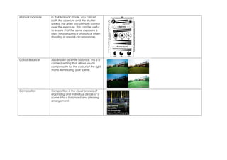 Manual Exposure   In "Full Manual" mode, you can set
                  both the aperture and the shutter
                  speed. This gives you ultimate control
                  over the exposure. This can be useful
                  to ensure that the same exposure is
                  used for a sequence of shots or when
                  shooting in special circumstances.




Colour Balance    Also known as white balance, this is a
                  camera setting that allows you to
                  compensate for the colour of the light
                  that is illuminating your scene.




Composition       Composition is the visual process of
                  organizing and individual details of a
                  scene into a balanced and pleasing
                  arrangement.
 