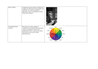 Rule of thirds   Imaginary lines are drawn dividing the
                 image into thirds both horizontally and
                 vertically. You place important
                 elements of your composition where
                 these lines intersect.




Complementary    We look at a colour wheel to
Colours          understand the relationships between
                 colours. Analogous colours are
                 positioned in such a way as to mimic
                 the process that occurs when
                 blending hues.
 