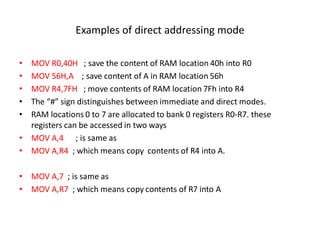 Examples of direct addressing mode
• MOV R0,40H ; save the content of RAM location 40h into R0
• MOV 56H,A ; save content of A in RAM location 56h
• MOV R4,7FH ; move contents of RAM location 7Fh into R4
• The “#” sign distinguishes between immediate and direct modes.
• RAM locations 0 to 7 are allocated to bank 0 registers R0-R7. these
registers can be accessed in two ways
• MOV A,4 ; is same as
• MOV A,R4 ; which means copy contents of R4 into A.
• MOV A,7 ; is same as
• MOV A,R7 ; which means copy contents of R7 into A
 