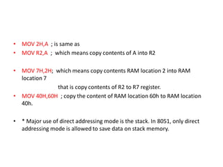 • MOV 2H,A ; is same as
• MOV R2,A ; which means copy contents of A into R2
• MOV 7H,2H; which means copy contents RAM location 2 into RAM
location 7
that is copy contents of R2 to R7 register.
• MOV 40H,60H ; copy the content of RAM location 60h to RAM location
40h.
• * Major use of direct addressing mode is the stack. In 8051, only direct
addressing mode is allowed to save data on stack memory.
 