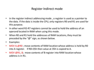Register Indirect mode
• In the register indirect addressing mode , a register is used as a pointer to
the data. If the data is inside the CPU, only registers R0 and R1 are used for
this purpose.
• In other word R2-R7 registers cannot be used to hold the address of an
operand located in RAM when using this mode.
• When R0 and R1 hold the addresses of RAM locations, they must be
preceded by the “@” sign, as shown below.
• Examples:
• MOV A,@R0 ; move contents of RAM location whose address is held by R0
into A register. If R0=35h then value at 35h is copied to A.
• MOV @R1, B; move contents of B register into RAM location whose
address is in R1.
 