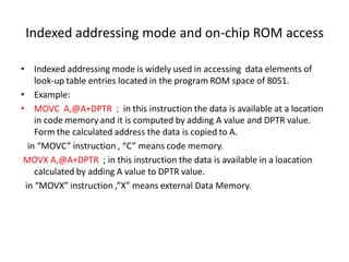 Indexed addressing mode and on-chip ROM access
• Indexed addressing mode is widely used in accessing data elements of
look-up table entries located in the program ROM space of 8051.
• Example:
• MOVC A,@A+DPTR ; in this instruction the data is available at a location
in code memory and it is computed by adding A value and DPTR value.
Form the calculated address the data is copied to A.
in “MOVC” instruction , “C” means code memory.
MOVX A,@A+DPTR ; in this instruction the data is available in a loacation
calculated by adding A value to DPTR value.
in “MOVX” instruction ,”X” means external Data Memory.
 