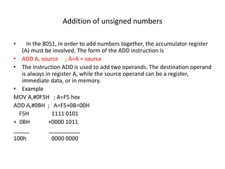 Addition of unsigned numbers
• In the 8051, in order to add numbers together, the accumulator register
(A) must be involved. The form of the ADD instruction is
• ADD A, source ; A=A + source
• The instruction ADD is used to add two operands. The destination operand
is always in register A, while the source operand can be a register,
immediate data, or in memory.
• Example
MOV A,#0F5H ; A=F5 hex
ADD A,#0BH ; A=F5+0B=00H
F5H 1111 0101
+ 0BH +0000 1011
_____ __________
100h 0000 0000
 