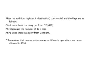 After the addition, register A (destination) contains 00 and the flags are as
follows:
CY=1 since there is a carry out from D7(MSB)
PF=1 because the number of 1s is zero
AC=1 since there is a carry from D3 to D4.
* Remember that memory –to-memory arithmetic operations are never
allowed in 8051.
 