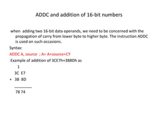 ADDC and addition of 16-bit numbers
when adding two 16-bit data operands, we need to be concerned with the
propagation of carry from lower byte to higher byte. The instruction ADDC
is used on such occasions.
Syntax:
ADDC A, source ; A= A+source+CY
Example of addition of 3CE7h+3B8Dh as
1
3C E7
+ 3B 8D
________
78 74
 