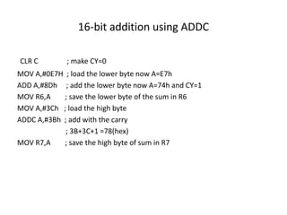 16-bit addition using ADDC
CLR C ; make CY=0
MOV A,#0E7H ; load the lower byte now A=E7h
ADD A,#8Dh ; add the lower byte now A=74h and CY=1
MOV R6,A ; save the lower byte of the sum in R6
MOV A,#3Ch ; load the high byte
ADDC A,#3Bh ; add with the carry
; 3B+3C+1 =78(hex)
MOV R7,A ; save the high byte of sum in R7
 
