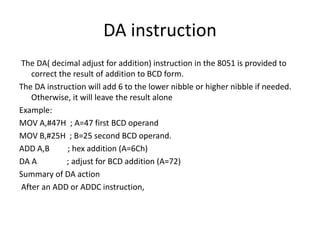 DA instruction
The DA( decimal adjust for addition) instruction in the 8051 is provided to
correct the result of addition to BCD form.
The DA instruction will add 6 to the lower nibble or higher nibble if needed.
Otherwise, it will leave the result alone
Example:
MOV A,#47H ; A=47 first BCD operand
MOV B,#25H ; B=25 second BCD operand.
ADD A,B ; hex addition (A=6Ch)
DA A ; adjust for BCD addition (A=72)
Summary of DA action
After an ADD or ADDC instruction,
 