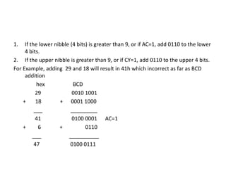 1. If the lower nibble (4 bits) is greater than 9, or if AC=1, add 0110 to the lower
4 bits.
2. If the upper nibble is greater than 9, or if CY=1, add 0110 to the upper 4 bits.
For Example, adding 29 and 18 will result in 41h which incorrect as far as BCD
addition
hex BCD
29 0010 1001
+ 18 + 0001 1000
___ _________
41 0100 0001 AC=1
+ 6 + 0110
___ __________
47 0100 0111
 