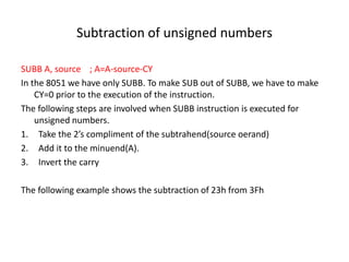 Subtraction of unsigned numbers
SUBB A, source ; A=A-source-CY
In the 8051 we have only SUBB. To make SUB out of SUBB, we have to make
CY=0 prior to the execution of the instruction.
The following steps are involved when SUBB instruction is executed for
unsigned numbers.
1. Take the 2’s compliment of the subtrahend(source oerand)
2. Add it to the minuend(A).
3. Invert the carry
The following example shows the subtraction of 23h from 3Fh
 