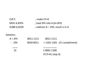CLR C ; make CY=0
MOV A,#3Fh ; load 3Fh into A (A=3Fh)
SUBB A,#23h ; subtract A – 23h, result is in A
Solution:
A = 3Fh 0011 1111 0011 1111
- 23h 0010 0011 + 1101 1101 (2’s compliment)
____ __________
1C 1 0001 1100
0 CY=0 ( step 3)
 