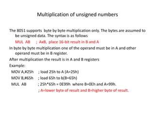 Multiplication of unsigned numbers
The 8051 supports byte by byte multiplication only. The bytes are assumed to
be unsigned data. The syntax is as follows
MUL AB ; AxB, place 16-bit result in B and A
In byte by byte multiplication one of the operand must be in A and other
operand must be in B register.
After multiplication the result is in A and B registers
Example:
MOV A,#25h ; load 25h to A (A=25h)
MOV B,#65h ; load 65h to b(B=65h)
MUL AB ; 25h*65h = 0E99h where B=0Eh and A=99h.
; A=lower byte of result and B=higher byte of result.
 