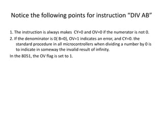 Notice the following points for instruction “DIV AB”
1. The instruction is always makes CY=0 and OV=0 if the numerator is not 0.
2. If the denominator is 0( B=0), OV=1 indicates an error, and CY=0. the
standard procedure in all microcontrollers when dividing a number by 0 is
to indicate in someway the invalid result of infinity.
In the 8051, the OV flag is set to 1.
 