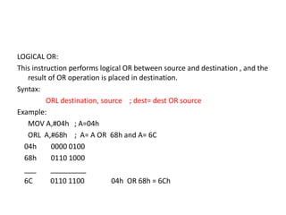 LOGICAL OR:
This instruction performs logical OR between source and destination , and the
result of OR operation is placed in destination.
Syntax:
ORL destination, source ; dest= dest OR source
Example:
MOV A,#04h ; A=04h
ORL A,#68h ; A= A OR 68h and A= 6C
04h 0000 0100
68h 0110 1000
___ _________
6C 0110 1100 04h OR 68h = 6Ch
 