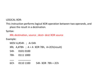LOGICAL XOR:
This instruction performs logical XOR operation between two operands, and
place the result in a destination.
Syntax:
XRL destination, source ; dest= dest XOR source
Example:
MOV A,#54h ; A=54h
XRL A,#78h ; A = A XOR 78h, A=2Ch(result)
54h 0101 0100
78h 0111 1000
___ _________
6Ch 0110 1100 54h XOR 78h = 2Ch
 