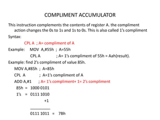 COMPLIMENT ACCUMULATOR
This instruction complements the contents of register A. the compliment
action changes the 0s to 1s and 1s to 0s. This is also called 1’s compliment
Syntax:
CPL A ; A= compliment of A
Example: MOV A,#55h ; A=55h
CPL A ; A= 1’s compliment of 55h = Aah(result).
Example: find 2’s compliment of value 85h.
MOV A,#85h ; A=85h
CPL A ; A=1’s compliment of A
ADD A,#1 ; A= 1’s compliment+ 1= 2’s compliment
85h = 1000 0101
1’s = 0111 1010
+1
_________
0111 1011 = 7Bh
 