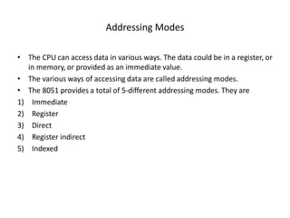 Addressing Modes
• The CPU can access data in various ways. The data could be in a register, or
in memory, or provided as an immediate value.
• The various ways of accessing data are called addressing modes.
• The 8051 provides a total of 5-different addressing modes. They are
1) Immediate
2) Register
3) Direct
4) Register indirect
5) Indexed
 