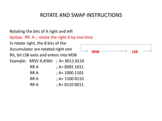 ROTATE AND SWAP INSTRUCTIONS
Rotating the bits of A right and left
Syntax: RR A ; rotate the right A by one time
In rotate right, the 8 bits of the
Accumulator are rotated right one
Bit, bit LSB exits and enters into MSB
Example: MOV A,#36h ; A= 0011 0110
RR A ; A= 0001 1011
RR A ; A= 1000 1101
RR A ; A= 1100 0110
RR A ; A= 0110 0011
MSB LSB
 