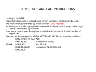 JUMP, LOOP AND CALL INSTRUCTIONS
Looping in the 8051:
Repeating a sequence of instructions a certain number of times is called a loop.
The loop action is performed by the instruction “DJNZ reg,label”.
in this instruction, the register is decremented; if it is not zero, it jumps to the target
address refereed to by the label.
Prior to the start of loop the register is loaded with the counter for the number of
repetitions.
Example : write a program to a) clear ACC,then b) add 3 to accumulator ten times.
MOV A,#0; A=0, clear ACC
MOV R2,#10 ; load counter R2=10
AGAIN: ADD A,#03 ; add 03 to A
DJNZ R2,AGAIN ; repeat until R2=0(10 times)
MOV R5,A
 
