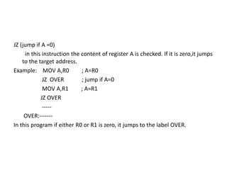 JZ (jump if A =0)
in this instruction the content of register A is checked. If it is zero,it jumps
to the target address.
Example: MOV A,R0 ; A=R0
JZ OVER ; jump if A=0
MOV A,R1 ; A=R1
JZ OVER
-----
OVER:-------
In this program if either R0 or R1 is zero, it jumps to the label OVER.
 