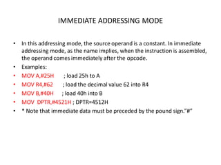 IMMEDIATE ADDRESSING MODE
• In this addressing mode, the source operand is a constant. In immediate
addressing mode, as the name implies, when the instruction is assembled,
the operand comes immediately after the opcode.
• Examples:
• MOV A,#25H ; load 25h to A
• MOV R4,#62 ; load the decimal value 62 into R4
• MOV B,#40H ; load 40h into B
• MOV DPTR,#4521H ; DPTR=4512H
• * Note that immediate data must be preceded by the pound sign.”#”
 