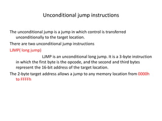 Unconditional jump instructions
The unconditional jump is a jump in which control is transferred
unconditionally to the target location.
There are two unconditional jump instructions
LJMP( long jump)
LJMP is an unconditional long jump. It is a 3-byte instruction
in which the first byte is the opcode, and the second and third bytes
represent the 16-bit address of the target location.
The 2-byte target address allows a jump to any memory location from 0000h
to FFFFh
 