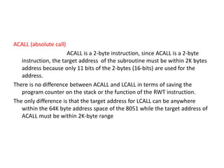 ACALL (absolute call)
ACALL is a 2-byte instruction, since ACALL is a 2-byte
instruction, the target address of the subroutine must be within 2K bytes
address because only 11 bits of the 2-bytes (16-bits) are used for the
address.
There is no difference between ACALL and LCALL in terms of saving the
program counter on the stack or the function of the RWT instruction.
The only difference is that the target address for LCALL can be anywhere
within the 64K byte address space of the 8051 while the target address of
ACALL must be within 2K-byte range
 