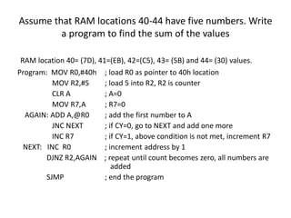 Assume that RAM locations 40-44 have five numbers. Write
a program to find the sum of the values
RAM location 40= (7D), 41=(EB), 42=(C5), 43= (5B) and 44= (30) values.
Program: MOV R0,#40h ; load R0 as pointer to 40h location
MOV R2,#5 ; load 5 into R2, R2 is counter
CLR A ; A=0
MOV R7,A ; R7=0
AGAIN: ADD A,@R0 ; add the first number to A
JNC NEXT ; if CY=0, go to NEXT and add one more
INC R7 ; if CY=1, above condition is not met, increment R7
NEXT: INC R0 ; increment address by 1
DJNZ R2,AGAIN ; repeat until count becomes zero, all numbers are
added
SJMP ; end the program
 