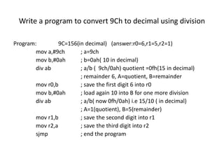 Write a program to convert 9Ch to decimal using division
Program: 9C=156(in decimal) (answer:r0=6,r1=5,r2=1)
mov a,#9ch ; a=9ch
mov b,#0ah ; b=0ah( 10 in decimal)
div ab ; a/b ( 9ch/0ah) quotient =0fh(15 in decimal)
; remainder 6, A=quotient, B=remainder
mov r0,b ; save the first digit 6 into r0
mov b,#0ah ; load again 10 into B for one more division
div ab ; a/b( now 0fh/0ah) i.e 15/10 ( in decimal)
; A=1(quotient), B=5(remainder)
mov r1,b ; save the second digit into r1
mov r2,a ; save the third digit into r2
sjmp ; end the program
 