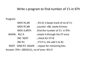 Write s program to find number of 1’s in 97h
Program:
MOV R1,#0 ; R1=0, it keeps track of no of 1’s
MOV R7,#8 ;counter =08, rotate 8 times
MOV A,#97h ;find the number of 1’s in 97h.
AGAIN: RLC A ;rotate it through the CY once
JNC NEXT ; check for CY=0
INC R1 ; if CY=1, the add 1 to R1
NEXT: DJNZ R7, AGAIN ; repeat for remaining bits.
Answer: 97h= 10010111, no of ones =R1=5
 