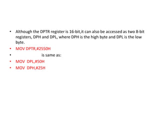 • Although the DPTR register is 16-bit,it can also be accessed as two 8-bit
registers, DPH and DPL, where DPH is the high byte and DPL is the low
byte.
• MOV DPTR,#2550H
• is same as:
• MOV DPL,#50H
• MOV DPH,#25H
 