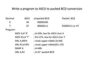 Write a program to ASCII to packed BCD conversion
Decimal ASCII Unpacked BCD Packed BCD
4 34 00000100
7 37 00000111 01000111 or 47
Program:
MOV A,# ’4’ ; A=34h, hex for ASCII char 4
MOV R1,# ‘7’ ; R1=37h, hex for ASCII char 7
ANL A,#0Fh ; mask upper nibble (A=04)
ANL R1,# 0Fh ; mask upper nibble(R1= 07)
SWAP A ; A=40h
ORL A,R1 ; A=47 packed BCD
 