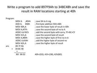 Write a program to add 897F9Ah to 34BC48h and save the
result in RAM locations starting at 40h
Program:
MOV A ,#9Ah ; save 9A to A reg
ADD A, #48h ; first byte addition 9Ah+48h
MOV 40h,A ; save the lower byte of result in 40h
MOV A,#7Fh ; save the second byte of no to A
ADDC A,# BCh ; add the second byte with carry, 7F+BC+CY
MOV 41h,A ; save the second byte of result
MOV A,#89h ; save the higher byte of first no in A
ADDC A,#34h ; add the higher byte of second no
MOV 42h,A ; save the higher byte of result
ans 89 7F 9A
+ 34 BC 48
__1_______
BD 3B D2 40h=(D2), 41h=(3B), 42h(BD)
 