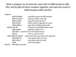 Write a program to a) write the value 55h to RAM locations 40h-
4Fh, and b) add all these numbers together, and save the result in
RAM locations 60h and 61h
Program:
MOV R0,#40h ; load R0 to point the 40h location
MOV R1,#10h ; load to counter in R1 reg
MOV A,#55h ; copy the value 55h to A
MOV R2,#0 ; R2=0 used for high byte of result
MOV @R0,A ;copy 55h to RAM location 40h
AGAIN: INC R0 ; increment the RAM location value
ADD A,@R0 ; add the number to A
JNC NEXT ; check for CY, if CY=0 add next no
INC R2 ; if CY=1, store it in R2
NEXT:DJNZ R1,AGAIN ; decrement the count value and copy 55h
MOV 60h,R2 ; save higher byte of result
MOV 61h,A ; save lower byte of result
SJMP ; end the program
RESULT: 60h=(05), 61h=(50)
 