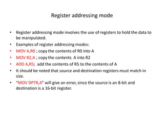 Register addressing mode
• Register addressing mode involves the use of registers to hold the data to
be manipulated.
• Examples of register addressing modes:
• MOV A,R0 ; copy the contents of R0 into A
• MOV R2,A ; copy the contents A into R2
• ADD A,R5; add the contents of R5 to the contents of A
• It should be noted that source and destination registers must match in
size.
• “MOV DPTR,A” will give an error, since the source is an 8-bit and
destination is a 16-bit register.
 