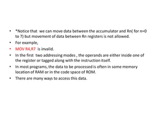 • *Notice that we can move data between the accumulator and Rn( for n=0
to 7) but movement of data between Rn registers is not allowed.
• For example,
• MOV R4,R7 is invalid.
• In the first two addressing modes , the operands are either inside one of
the register or tagged along with the instruction itself.
• In most programs, the data to be processed is often in some memory
location of RAM or in the code space of ROM.
• There are many ways to access this data.
 