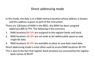 Direct addressing mode
In this mode, the data is in a RAM memory location whose address is known,
and this address is given as part of the instruction.
There are 128 bytes of RAM in the 8051. the RAM has been assigned
addresses 00h to 7Fh. The following is the summary
1. RAM locations 00-1Fh are assigned to the register banks and stack.
2. RAM locations 20-2Fh are set aside as bit-addressable space to save
single-bit data.
3. RAM locations 30-7Fh are available as place to save byte-sized data.
Direct addressing mode is most often used to access RAM locations 30-7Fh
This is due to the fact that register bank locations are accessed by the register
bank names of R0-R7
 