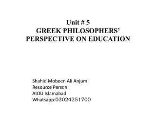 Unit # 5
GREEK PHILOSOPHERS’
PERSPECTIVE ON EDUCATION
Shahid Mobeen Ali Anjum
Resource Person
AIOU Islamabad
Whatsapp:03024251700
 