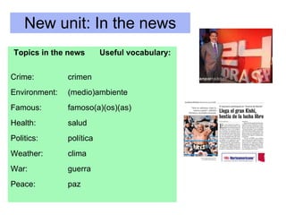 New unit: In the news Topics in the news Useful vocabulary: Crime: crimen Environment: (medio)ambiente Famous: famoso(a)(os)(as) Health: salud Politics: política Weather:  clima War: guerra Peace: paz 