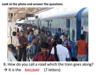 Look at the photo and answer the questions
8. How do you call a road which the train goes along?
 It is the _ _ _ _ _ _ _ (7 letters)RAILWAY
 