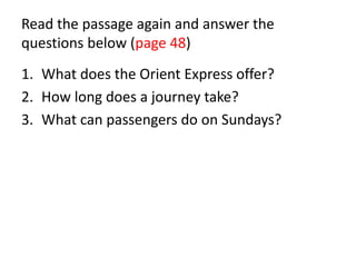 Read the passage again and answer the
questions below (page 48)
1. What does the Orient Express offer?
2. How long does a journey take?
3. What can passengers do on Sundays?
 